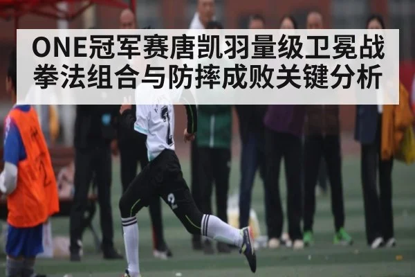 ONE冠军赛唐凯羽量级卫冕战拳法组合与防摔成败关键分析