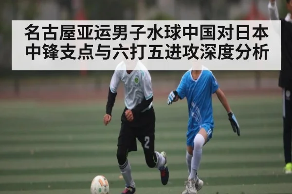 名古屋亚运男子水球中国对日本中锋支点与六打五进攻深度分析