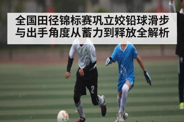 全国田径锦标赛巩立姣铅球滑步与出手角度从蓄力到释放全解析